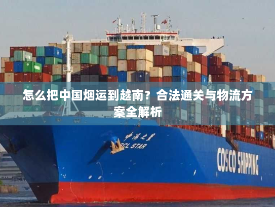 怎么把中国烟运到越南?合法通关与物流方案全解析 怎么把中国烟运到越南?合法通关与物流方案全解析