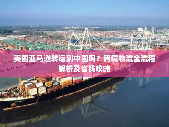 美国亚马逊转运到中国吗?跨境物流全流程解析及省钱攻略 美国亚马逊转运到中国吗?跨境物流全流程解析及省钱攻略