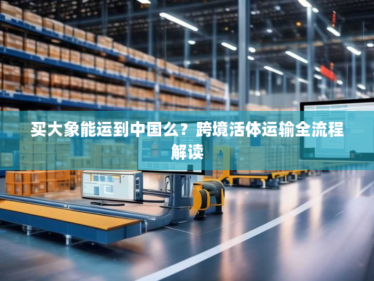 买大象能运到中国么?跨境活体运输全流程解读 买大象能运到中国么?跨境活体运输全流程解读