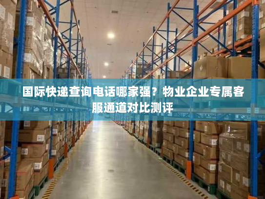 国际快递查询电话哪家强?物业企业专属客服通道对比测评 国际快递查询电话哪家强?物业企业专属客服通道对比测评