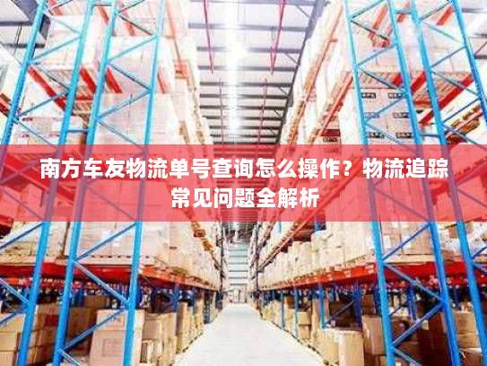 南方车友物流单号查询怎么操作?物流追踪常见问题全解析 南方车友物流单号查询怎么操作?物流追踪常见问题全解析