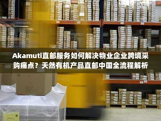 Akamuti直邮服务如何解决物业企业跨境采购痛点?天然有机产品直邮中国全流程解析 Akamuti直邮服务如何解决物业企业跨境采购痛点?天然有机产品直邮中国全流程解析