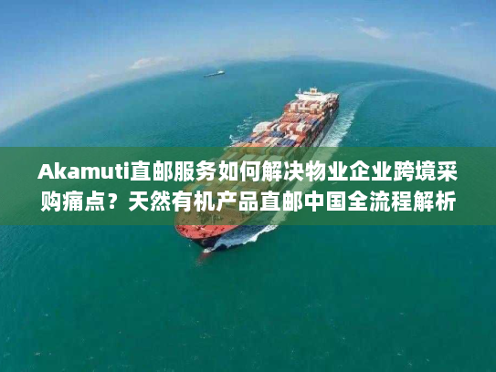 Akamuti直邮服务如何解决物业企业跨境采购痛点?天然有机产品直邮中国全流程解析 Akamuti直邮服务如何解决物业企业跨境采购痛点?天然有机产品直邮中国全流程解析