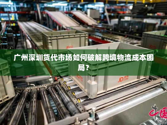 广州深圳货代市场如何破解跨境物流成本困局？