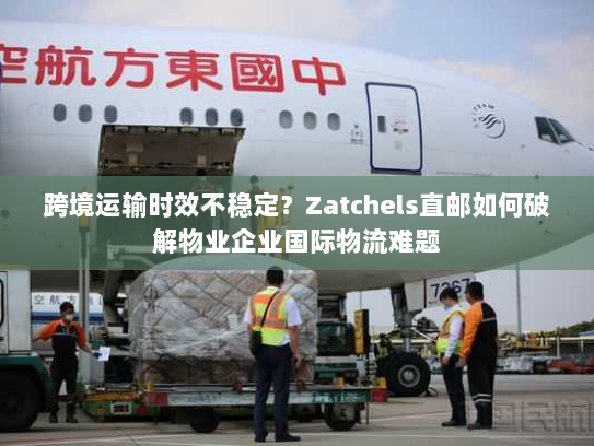 跨境运输时效不稳定?Zatchels直邮如何破解物业企业国际物流难题 跨境运输时效不稳定?Zatchels直邮如何破解物业企业国际物流难题