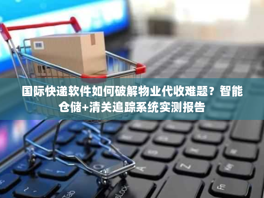 国际快递软件如何破解物业代收难题?智能仓储+清关追踪系统实测报告 国际快递软件如何破解物业代收难题?智能仓储+清关追踪系统实测报告