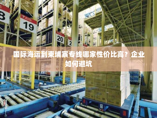 国际海运到柬埔寨专线哪家性价比高?企业如何避坑 国际海运到柬埔寨专线哪家性价比高?企业如何避坑