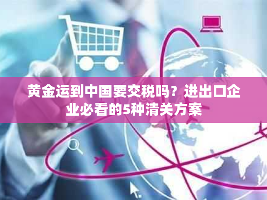 黄金运到中国要交税吗？进出口企业必看的5种清关方案