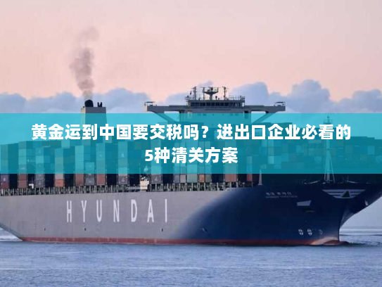 黄金运到中国要交税吗?进出口企业必看的5种清关方案 黄金运到中国要交税吗?进出口企业必看的5种清关方案
