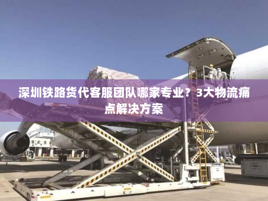 深圳铁路货代客服团队哪家专业?3大物流痛点解决方案 深圳铁路货代客服团队哪家专业?3大物流痛点解决方案