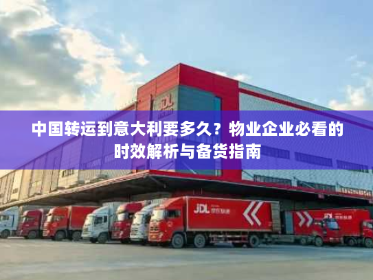 中国转运到意大利要多久?物业企业必看的时效解析与备货指南 中国转运到意大利要多久?物业企业必看的时效解析与备货指南