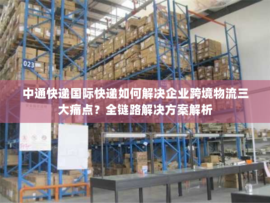 中通快递国际快递如何解决企业跨境物流三大痛点?全链路解决方案解析 中通快递国际快递如何解决企业跨境物流三大痛点?全链路解决方案解析