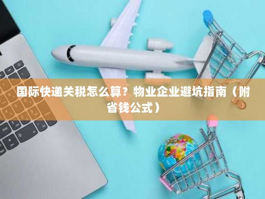国际快递关税怎么算？物业企业避坑指南（附省钱公式）