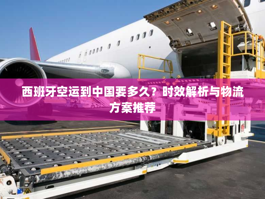 西班牙空运到中国要多久？时效解析与物流方案推荐