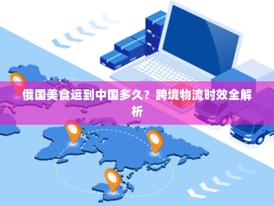 俄国美食运到中国多久?跨境物流时效全解析 俄国美食运到中国多久?跨境物流时效全解析
