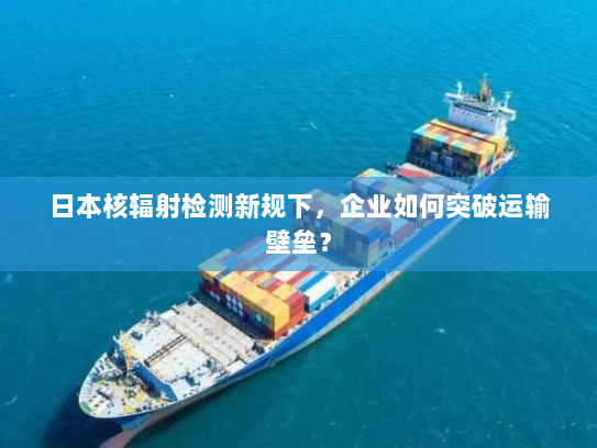 日本核辐射检测新规下,企业如何突破运输壁垒? 日本核辐射检测新规下,企业如何突破运输壁垒?