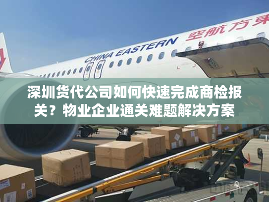 深圳货代公司如何快速完成商检报关？物业企业通关难题解决方案