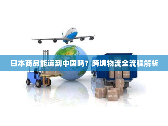 日本商品能运到中国吗？跨境物流全流程解析