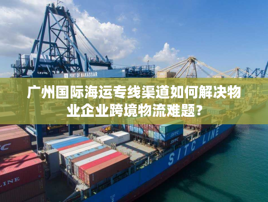 广州国际海运专线渠道如何解决物业企业跨境物流难题？