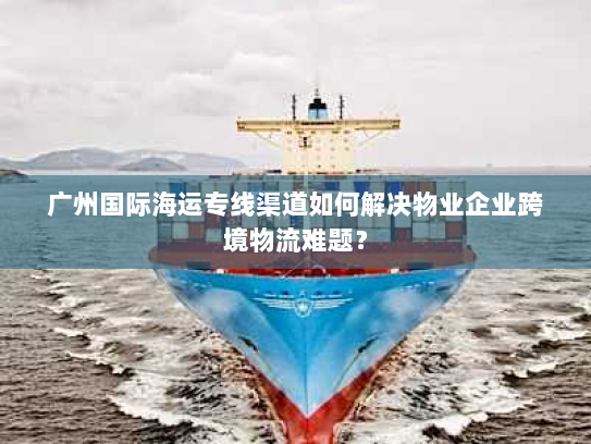 广州国际海运专线渠道如何解决物业企业跨境物流难题？