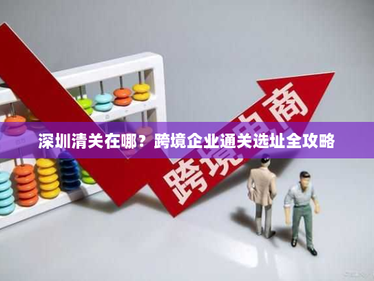 深圳清关在哪？跨境企业通关选址全攻略