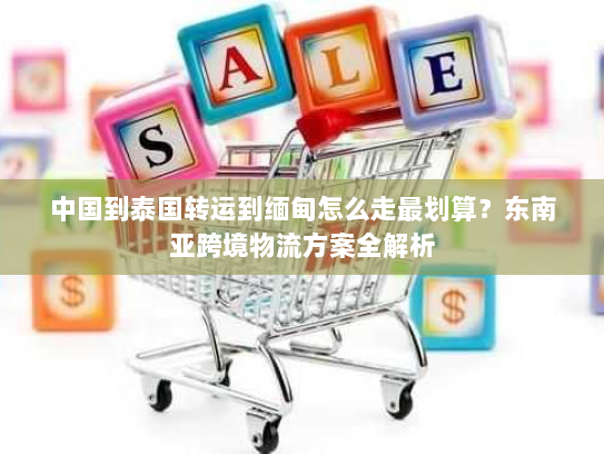 中国到泰国转运到缅甸怎么走最划算？东南亚跨境物流方案全解析