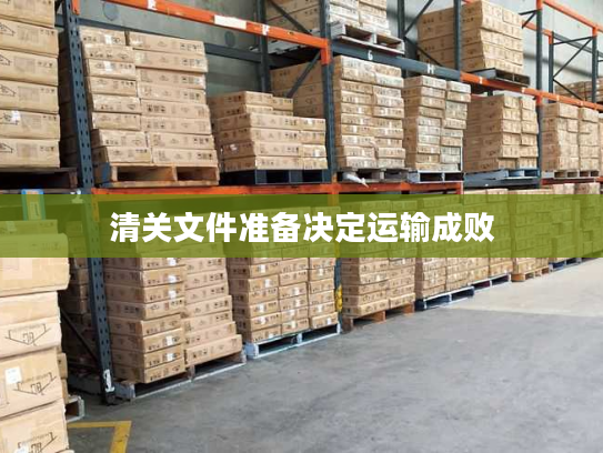清关文件准备决定运输成败