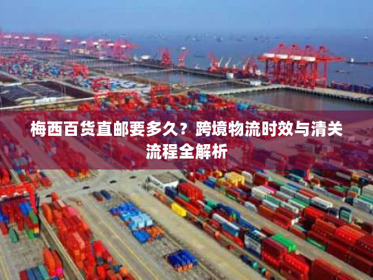 梅西百货直邮要多久?跨境物流时效与清关流程全解析 梅西百货直邮要多久?跨境物流时效与清关流程全解析