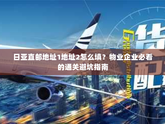 日亚直邮地址1地址2怎么填？物业企业必看的通关避坑指南
