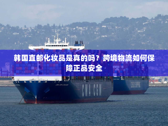 韩国直邮化妆品是真的吗?跨境物流如何保障正品安全 韩国直邮化妆品是真的吗?跨境物流如何保障正品安全