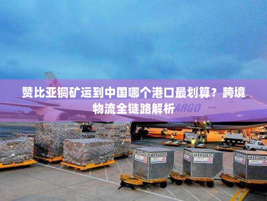 赞比亚铜矿运到中国哪个港口最划算?跨境物流全链路解析 赞比亚铜矿运到中国哪个港口最划算?跨境物流全链路解析