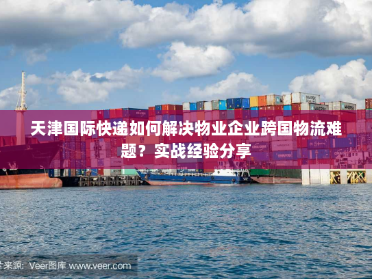 天津国际快递如何解决物业企业跨国物流难题？实战经验分享