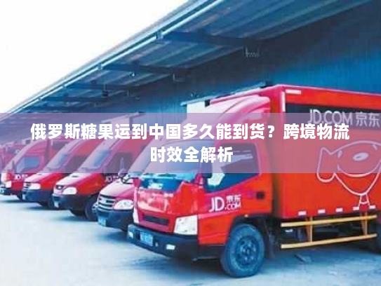 俄罗斯糖果运到中国多久能到货?跨境物流时效全解析 俄罗斯糖果运到中国多久能到货?跨境物流时效全解析