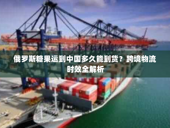 俄罗斯糖果运到中国多久能到货?跨境物流时效全解析 俄罗斯糖果运到中国多久能到货?跨境物流时效全解析