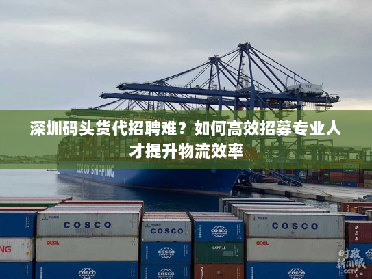 深圳码头货代招聘难？如何高效招募专业人才提升物流效率
