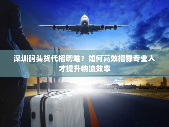 深圳码头货代招聘难？如何高效招募专业人才提升物流效率
