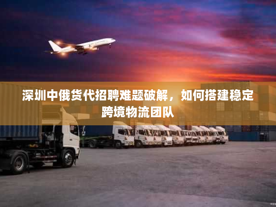 深圳中俄货代招聘难题破解,如何搭建稳定跨境物流团队 深圳中俄货代招聘难题破解,如何搭建稳定跨境物流团队