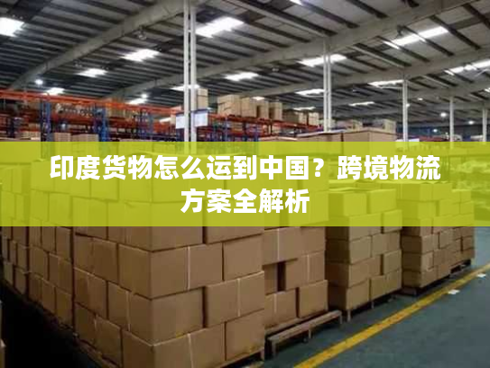 印度货物怎么运到中国？跨境物流方案全解析