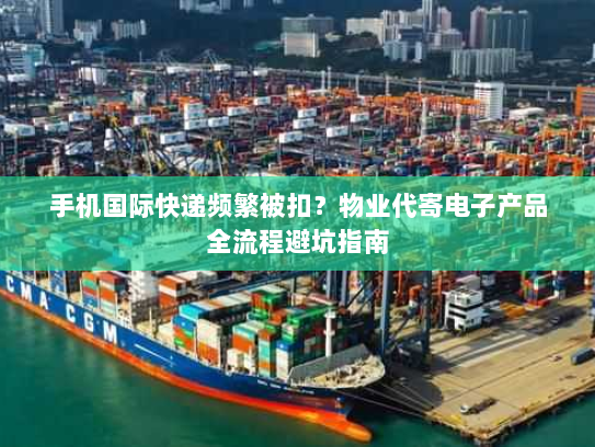 手机国际快递频繁被扣？物业代寄电子产品全流程避坑指南