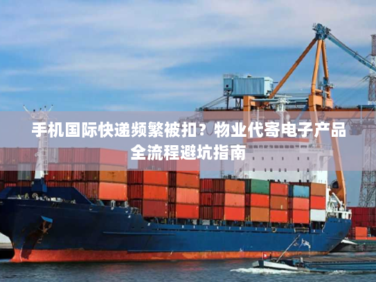 手机国际快递频繁被扣?物业代寄电子产品全流程避坑指南 手机国际快递频繁被扣?物业代寄电子产品全流程避坑指南