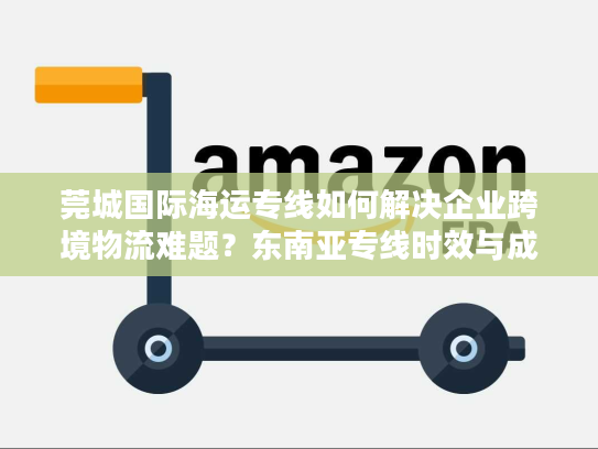 莞城国际海运专线如何解决企业跨境物流难题？东南亚专线时效与成本全解析