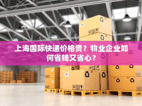 上海国际快递价格贵？物业企业如何省钱又省心？