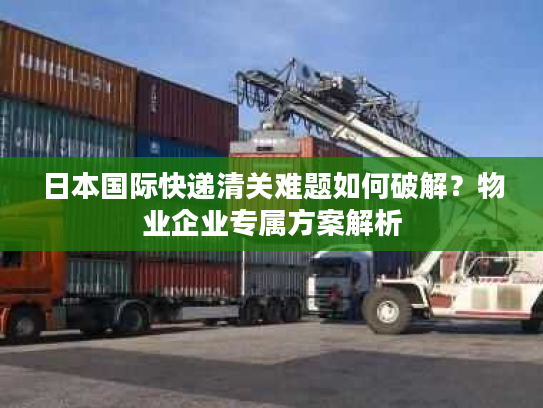 日本国际快递清关难题如何破解？物业企业专属方案解析