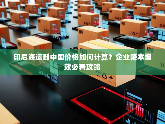 印尼海运到中国价格如何计算？企业降本增效必看攻略