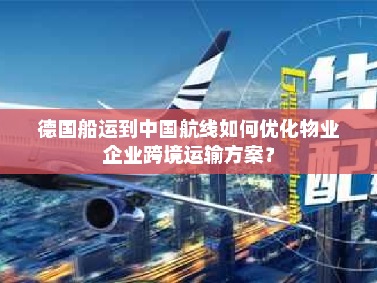 德国船运到中国航线如何优化物业企业跨境运输方案? 德国船运到中国航线如何优化物业企业跨境运输方案?
