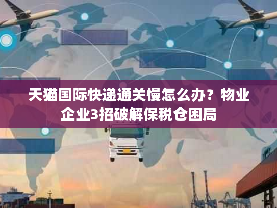 天猫国际快递通关慢怎么办？物业企业3招破解保税仓困局