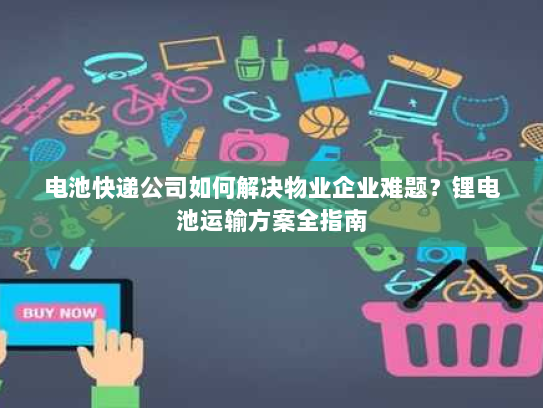 电池快递公司如何解决物业企业难题?锂电池运输方案全指南 电池快递公司如何解决物业企业难题?锂电池运输方案全指南