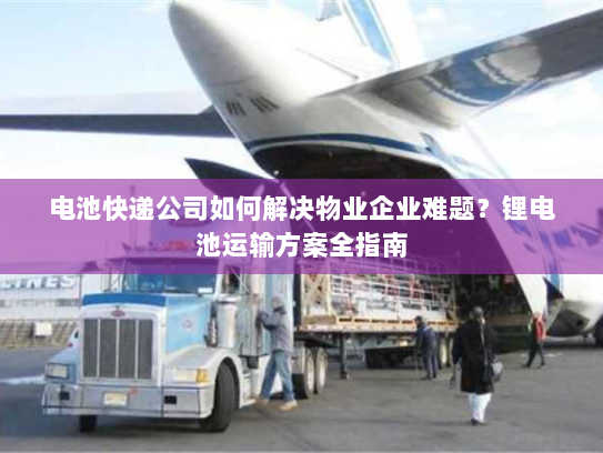 电池快递公司如何解决物业企业难题?锂电池运输方案全指南 电池快递公司如何解决物业企业难题?锂电池运输方案全指南