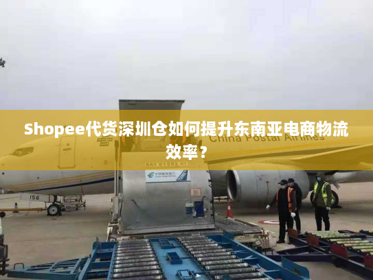 Shopee代货深圳仓如何提升东南亚电商物流效率? Shopee代货深圳仓如何提升东南亚电商物流效率?