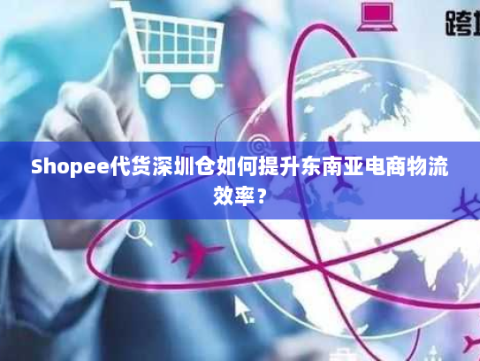 Shopee代货深圳仓如何提升东南亚电商物流效率? Shopee代货深圳仓如何提升东南亚电商物流效率?